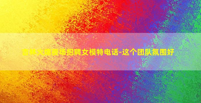 吉林火爆夜场招聘女模特电话-这个团队氛围好